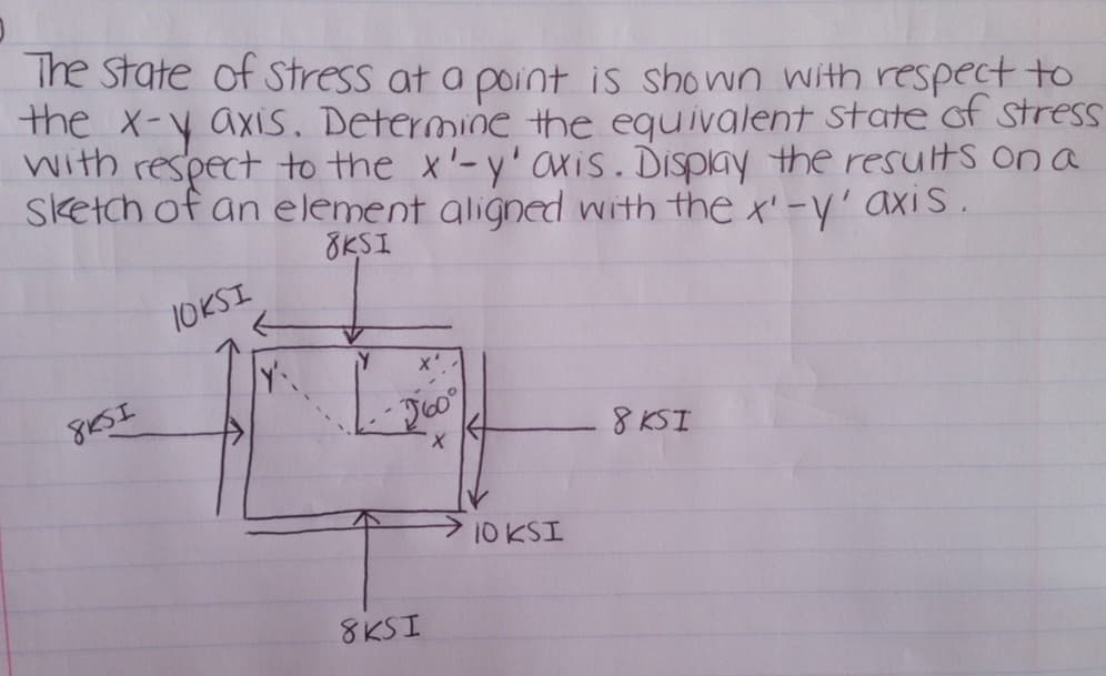 The State of stress at a point is shown with respect to
the x-y axis. Determine the equivalent state of stress
with respect to the x'-y' axis. Display the results on a
sketch of an element aligned with the x'-y' axis.
8KSI
8KSI
TOKSI
Y'
V
Y X'
60°
X
8KSI
10 KSI
8 KSI