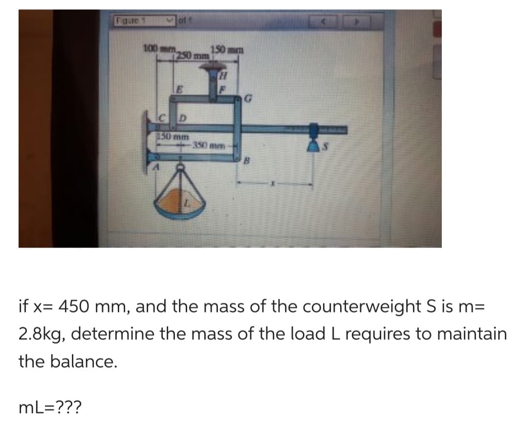 Figure 1
mL=???
Voff
100 mm
250 mm
С
D
150 mm
150 mm
H
350 mm
G
if x= 450 mm, and the mass of the counterweight S is m=
2.8kg, determine the mass of the load L requires to maintain
the balance.