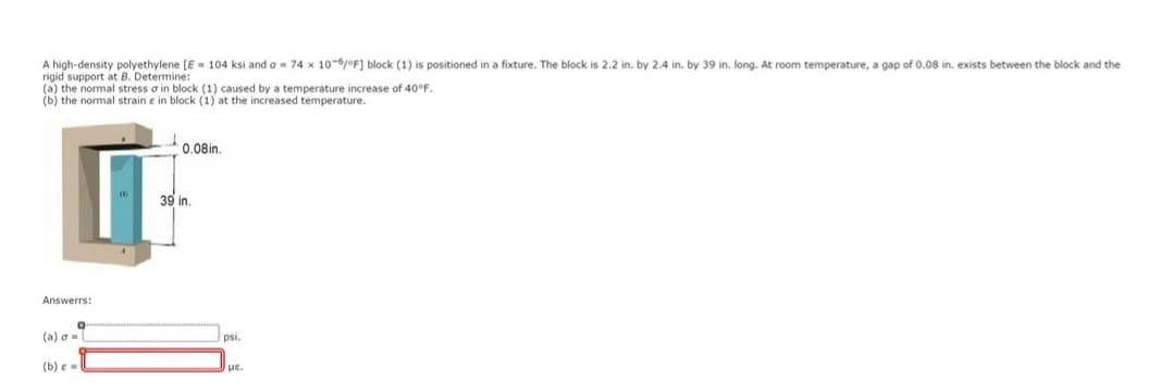 A high-density polyethylene [E= 104 ksi and a 74 x 10-6/°F] block (1) is positioned in a fixture. The block is 2.2 in. by 2.4 in. by 39 in. long. At room temperature, a gap of 0.08 in. exists between the block and the
rigid support at B. Determine:
(a) the normal stress a in block (1) caused by a temperature increase of 40°F.
(b) the normal strain e in block (1) at the increased temperature.
Answerrs:
0
(a) σ=
(b) e
0.08in.
39 in.
psi.
με.