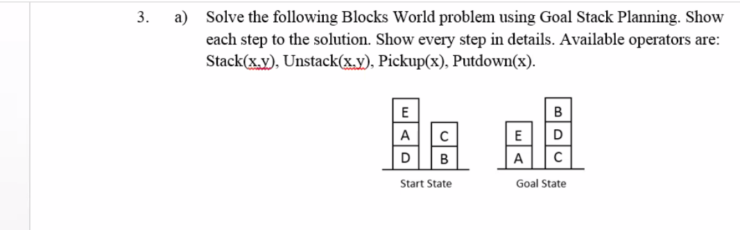 а)
Solve the following Blocks World problem using Goal Stack Planning. Show
each step to the solution. Show every step in details. Available operators are:
Stack(x.y), Unstack(x.y), Pickup(x), Putdown(x).
3.
E
В
A
C
E
D
D
В
A
Start State
Goal State
