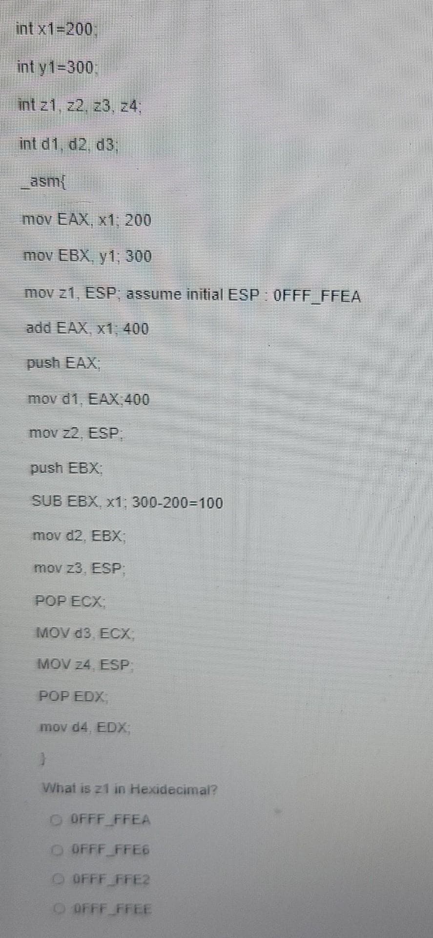 int x1-200%
int y1-300,
int z1, z2, z3, z4,
int d1. d2, d3,
asm
mov EAX, x1, 200
mov EBX, y1: 300
mov z1, ESP, assume initial ESP OFFF FFEA
add EAX, x1, 400
push EAX,
mov d1, EAX 400
mov z2, ESP:
push EBX:
SUB EBX, x1: 300-200=100
mov d2, EBX
mov z3, ESP:
POP ECX,
MOV d3, ECX,
MOV z4, ESP,
POP EDX,
mov d4, EDX,
What is z1 in Hexidecimal?
O OFFF FFEA
O OFFF FFE6
O OFFF FFE2
O OFFF FFEE
