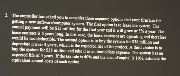 2. The controller has asked you to consider three separate options that your firm has for
getting a new software/computer system. The first option is to lease the system. The
annual payment will be $15 million for the first year and it will grow at 5% a year. The
lease contract is 5 years long. In this case, the lease expenses are operating and therefore
would be tax-deductible. The second option is to buy the system for $38 million and
depreciate it over 4 years, which is the expected life of the project. A third choice is to
buy the system for $38 million and take it as an immediate expense. The system has an
expected life of 4 years. If the tax rate is 40% and the cost of capital is 10%, estimate the
equivalent annual costs of each option.