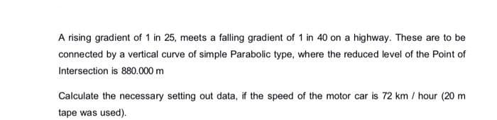 A rising gradient of 1 in 25, meets a falling gradient of 1 in 40 on a highway. These are to be
connected by a vertical curve of simple Parabolic type, where the reduced level of the Point of
Intersection is 880.000 m
Calculate the necessary setting out data, if the speed of the motor car is 72 km/hour (20 m
tape was used).