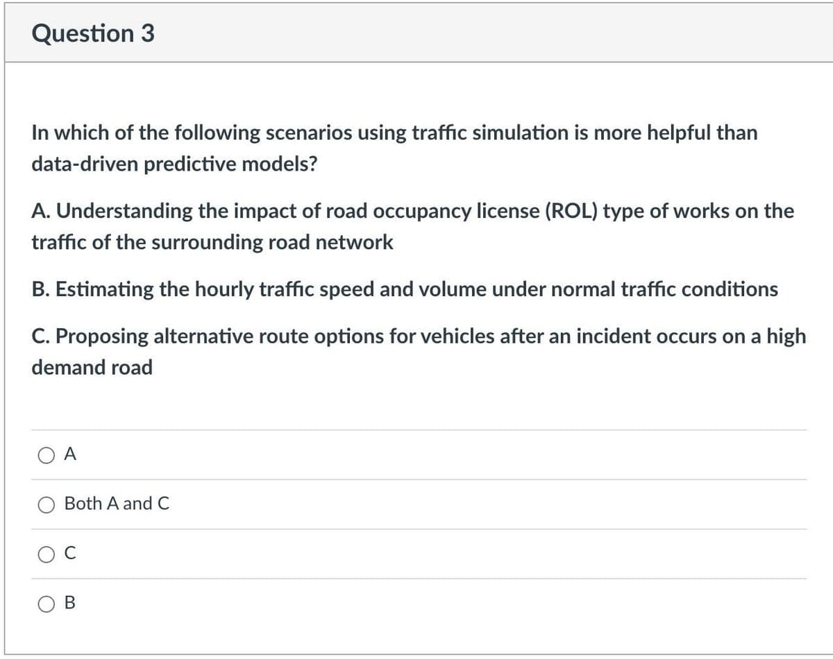 Question 3
In which of the following scenarios using traffic simulation is more helpful than
data-driven predictive models?
A. Understanding the impact of road occupancy license (ROL) type of works on the
traffic of the surrounding road network
B. Estimating the hourly traffic speed and volume under normal traffic conditions
C. Proposing alternative route options for vehicles after an incident occurs on a high
demand road
A
Both A and C
O