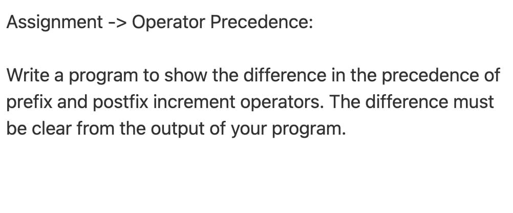 Assignment -> Operator Precedence:
Write a program to show the difference in the precedence of
prefix and postfix increment operators. The difference must
be clear from the output of your program.