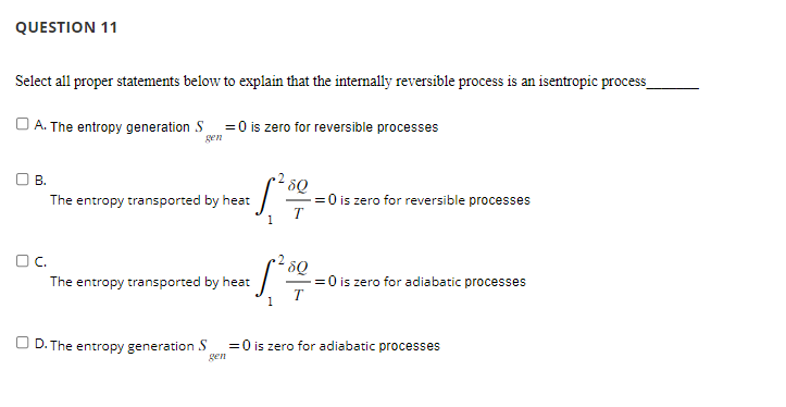 QUESTION 11
Select all proper statements below to explain that the internally reversible process is an isentropic process_
A. The entropy generation S = 0 is zero for reversible processes
gen
B.
The entropy transported by heat
OC.
[²³
1
D. The entropy generation S
The entropy transported by heat
8Q
-=0 is zero for reversible processes
T
•280
·Sª
1
==0 is zero for adiabatic processes
T
= 0 is zero for adiabatic processes
gen