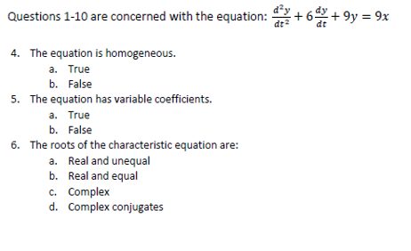 Questions 1-10 are concerned with the equation: +62 +9y = 9x
dt
4. The equation is homogeneous.
a. True
b. False
5. The equation has variable coefficients.
a. True
b. False
6. The roots of the characteristic equation are:
a. Real and unequal
b. Real and equal
d²y
dt²
c. Complex
d. Complex conjugates