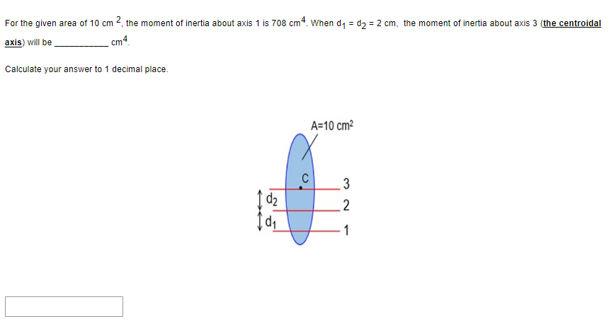 For the given area of 10 cm 2, the moment of inertia about axis 1 is 708 cm4. When d₁ = d₂ = 2 cm, the moment of inertia about axis 3 (the centroidal
axis) will be
cm4
Calculate your answer to 1 decimal place.
d₂
1d₁
A=10 cm²
3
2
1