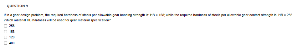 QUESTION 9
If in a gear design problem, the required hardness of steels per allowable gear bending strength is: HB = 158; while the required hardness of steels per allowable gear contact strength is: HB = 256.
Which material HB hardness will be used for gear material specification?
256
158
120
400