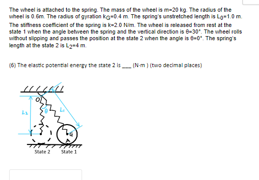 The wheel is attached to the spring. The mass of the wheel is m=20 kg. The radius of the
wheel is 0.6m. The radius of gyration ke=0.4 m. The spring's unstretched length is Lo=1.0 m.
The stiffness coefficient of the spring is k-2.0 N/m. The wheel is released from rest at the
state 1 when the angle between the spring and the vertical direction is 8-30°. The wheel rolls
without slipping and passes the position at the state 2 when the angle is 8=0°. The spring's
length at the state 2 is L2=4 m.
(6) The elastic potential energy the state 2 is
HILAI
L₂
#
State 2
ZG
State 1
(N-m) (two decimal places)