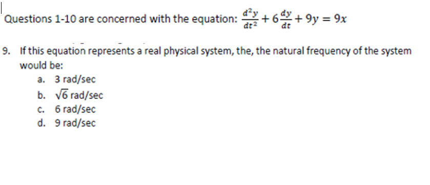 Questions 1-10 are concerned with the equation: +6d² + 9y = 9x
9. If this equation represents a real physical system, the, the natural frequency of the system
would be:
a. 3 rad/sec
b. √6 rad/sec
c. 6 rad/sec
d. 9 rad/sec