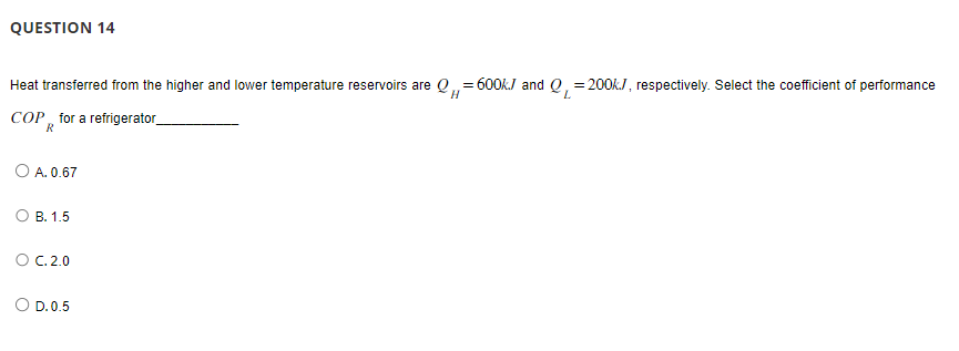 QUESTION 14
=
Heat transferred from the higher and lower temperature reservoirs are Q=600kJ and Q₁200k/, respectively. Select the coefficient of performance
H
L
COP for a refrigerator_
O A. 0.67
B. 1.5
O C. 2.0
O D. 0.5