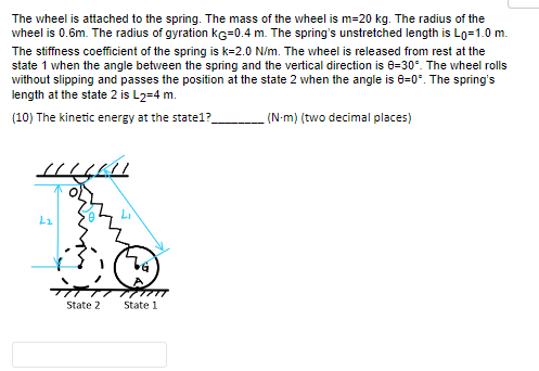 The wheel is attached to the spring. The mass of the wheel is m=20 kg. The radius of the
wheel is 0.6m. The radius of gyration KG=0.4 m. The spring's unstretched length is Lo=1.0 m.
The stiffness coefficient of the spring is k=2.0 N/m. The wheel is released from rest at the
state 1 when the angle between the spring and the vertical direction is 8-30°. The wheel rolls
without slipping and passes the position at the state 2 when the angle is 8-0°. The spring's
length at the state 2 is L2=4 m.
(10) The kinetic energy at the state1?__
(N-m) (two decimal places)
LLLLLLL
L₂
State 2
C
State 1