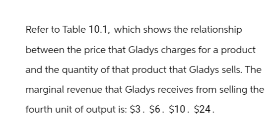 Refer to Table 10.1, which shows the relationship
between the price that Gladys charges for a product
and the quantity of that product that Gladys sells. The
marginal revenue that Gladys receives from selling the
fourth unit of output is: $3. $6. $10. $24.
