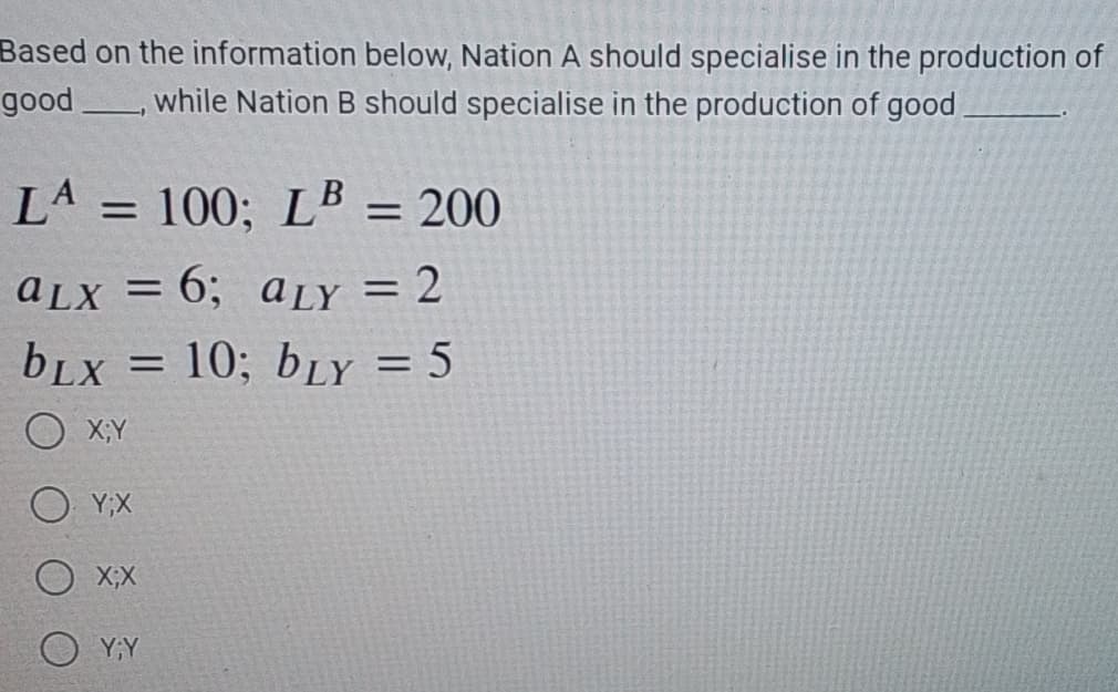 Based on the information below, Nation A should specialise in the production of
good, while Nation B should specialise in the production of good
LA =
= 100; LB = 200
aLx = 6; aLY = 2
bLX = 10; bLY = 5
X;Y
Y;X
X;X
Y;Y