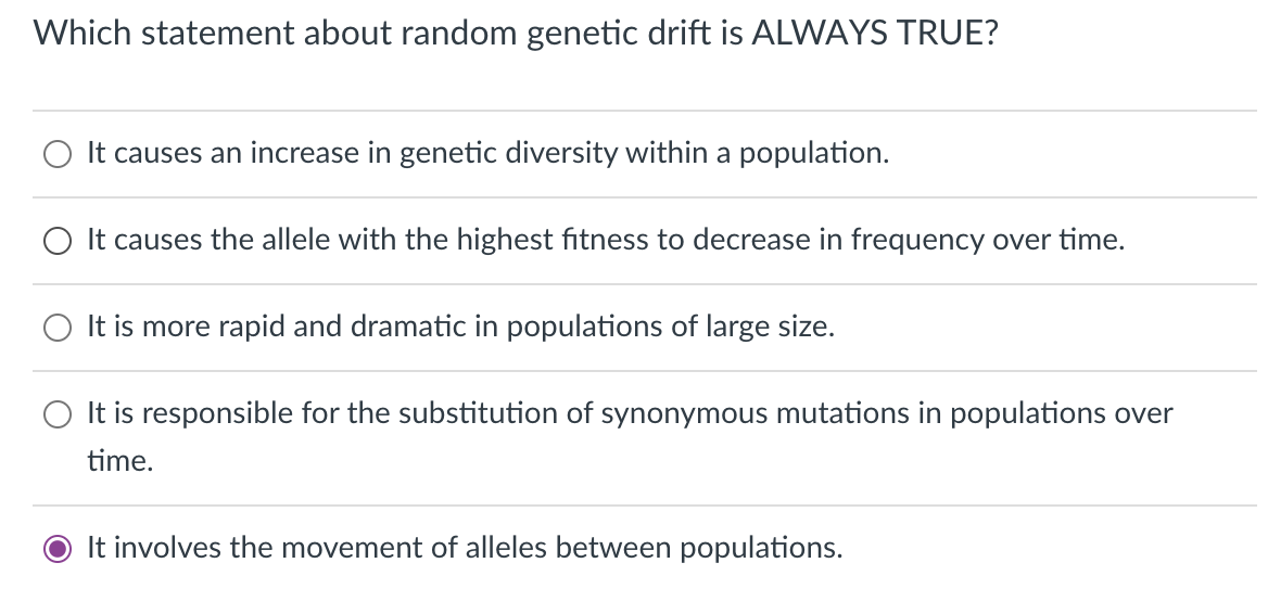 Which statement about random genetic drift is ALWAYS TRUE?
It causes an increase in genetic diversity within a population.
It causes the allele with the highest fitness to decrease in frequency over time.
It is more rapid and dramatic in populations of large size.
It is responsible for the substitution of synonymous mutations in populations over
time.
O It involves the movement of alleles between populations.