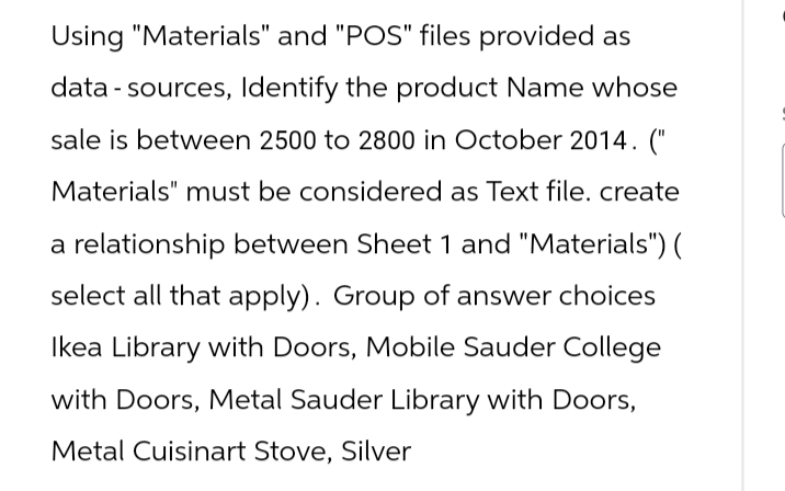 Using "Materials" and "POS" files provided as
data sources, Identify the product Name whose
sale is between 2500 to 2800 in October 2014. ("
Materials" must be considered as Text file. create
a relationship between Sheet 1 and "Materials") (
select all that apply). Group of answer choices
Ikea Library with Doors, Mobile Sauder College
with Doors, Metal Sauder Library with Doors,
Metal Cuisinart Stove, Silver