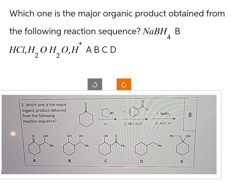Which one is the major organic product obtained from
the following reaction sequence? NaBH B
+
HCI, H₂OH₂O,H* ABCD
2
2
4
5. Which one is the major
organic product obtained
from the following
reaction sequence?
A
OH
Ph
OH OH
B
Ph
2
1. NaBH4
B
H
2. HCI, H₂O
2. H₂O.H
OH
C
Ph
D
Ph
Ph
OH
E