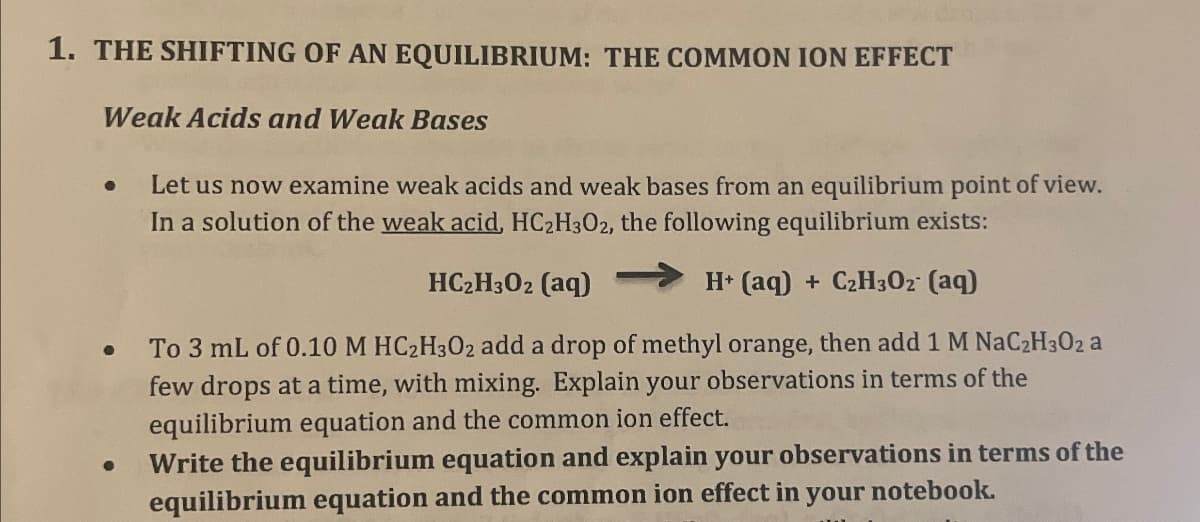 1. THE SHIFTING OF AN EQUILIBRIUM: THE COMMON ION EFFECT
Weak Acids and Weak Bases
•
•
•
Let us now examine weak acids and weak bases from an equilibrium point of view.
In a solution of the weak acid, HC2H3O2, the following equilibrium exists:
HC2H3O2 (aq)
H+ (aq) + C2H3O2 (aq)
To 3 mL of 0.10 M HC2H3O2 add a drop of methyl orange, then add 1 M NaC2H3O2 a
few drops at a time, with mixing. Explain your observations in terms of the
equilibrium equation and the common ion effect.
Write the equilibrium equation and explain your observations in terms of the
equilibrium equation and the common ion effect in your notebook.