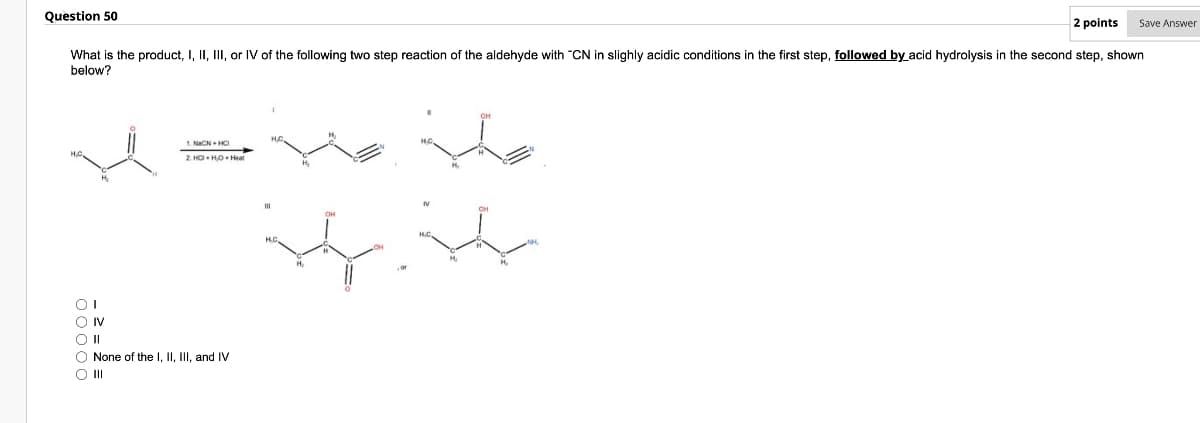 Save Answer
2 points
What is the product, I, II, III, or IV of the following two step reaction of the aldehyde with "CN in slighly acidic conditions in the first step, followed by acid hydrolysis in the second step, shown
below?
Question 50
ooooo
IV
||
1. NaCN HCI
2. HCI HO⚫ Heat
None of the I, II, III, and IV
III
HC,
он
N
M
NO