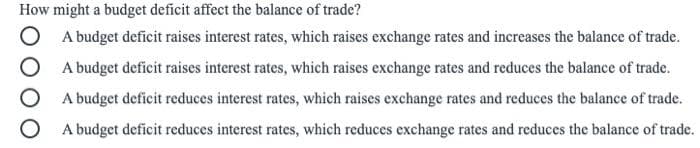 How might a budget deficit affect the balance of trade?
A budget deficit raises interest rates, which raises exchange rates and increases the balance of trade.
A budget deficit raises interest rates, which raises exchange rates and reduces the balance of trade.
A budget deficit reduces interest rates, which raises exchange rates and reduces the balance of trade.
A budget deficit reduces interest rates, which reduces exchange rates and reduces the balance of trade.