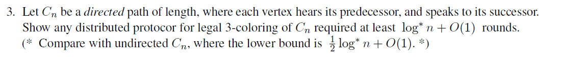 3. Let Cn be a directed path of length, where each vertex hears its predecessor, and speaks to its successor.
Show any distributed protocor for legal 3-coloring of Cn required at least log* n +O(1) rounds.
(* Compare with undirected Cn, where the lower bound is log* n + O(1). *)
