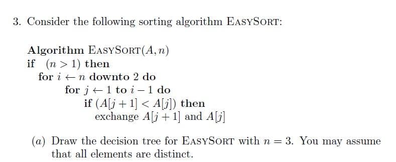 3. Consider the following sorting algorithm EASYSORT:
Algorithm EASYSORT(A, n)
if (n > 1) then
for i - n downto 2 do
for j+1 to i – 1 do
if (A[j+ 1] < A[j]) then
exchange A[j + 1] and A[j]
(a) Draw the decision tree for EASYSORT with n = 3. You may assume
that all elements are distinct.
