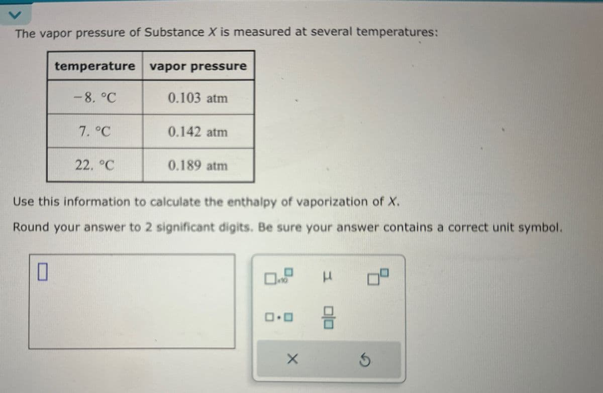 The vapor pressure of Substance X is measured at several temperatures:
temperature vapor pressure
-8.°C
0.103 atm
7. °C
0.142 atm
22. °C
0.189 atm
Use this information to calculate the enthalpy of vaporization of X.
Round your answer to 2 significant digits. Be sure your answer contains a correct unit symbol.
☐
0.0
0|0 =
×
S