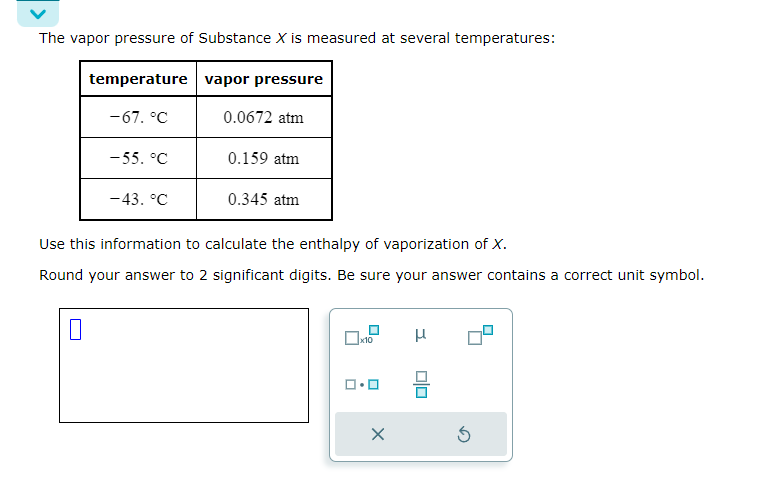 The vapor pressure of Substance X is measured at several temperatures:
temperature vapor pressure
-67. °C
0.0672 atm
-55. °C
0.159 atm
-43. °C
0.345 atm
Use this information to calculate the enthalpy of vaporization of X.
Round your answer to 2 significant digits. Be sure your answer contains a correct unit symbol.
☐
☐ x10
μ
×