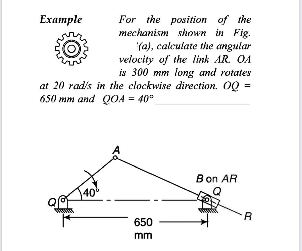 For the position of the
mechanism shown in Fig.
(a), calculate the angular
velocity of the link AR. OA
is 300 mm long and rotates
at 20 rad/s in the clockwise direction. OQ =
650 mm and QOA = 40°
=
Example
40°
A
650
mm
B on AR
Q
R