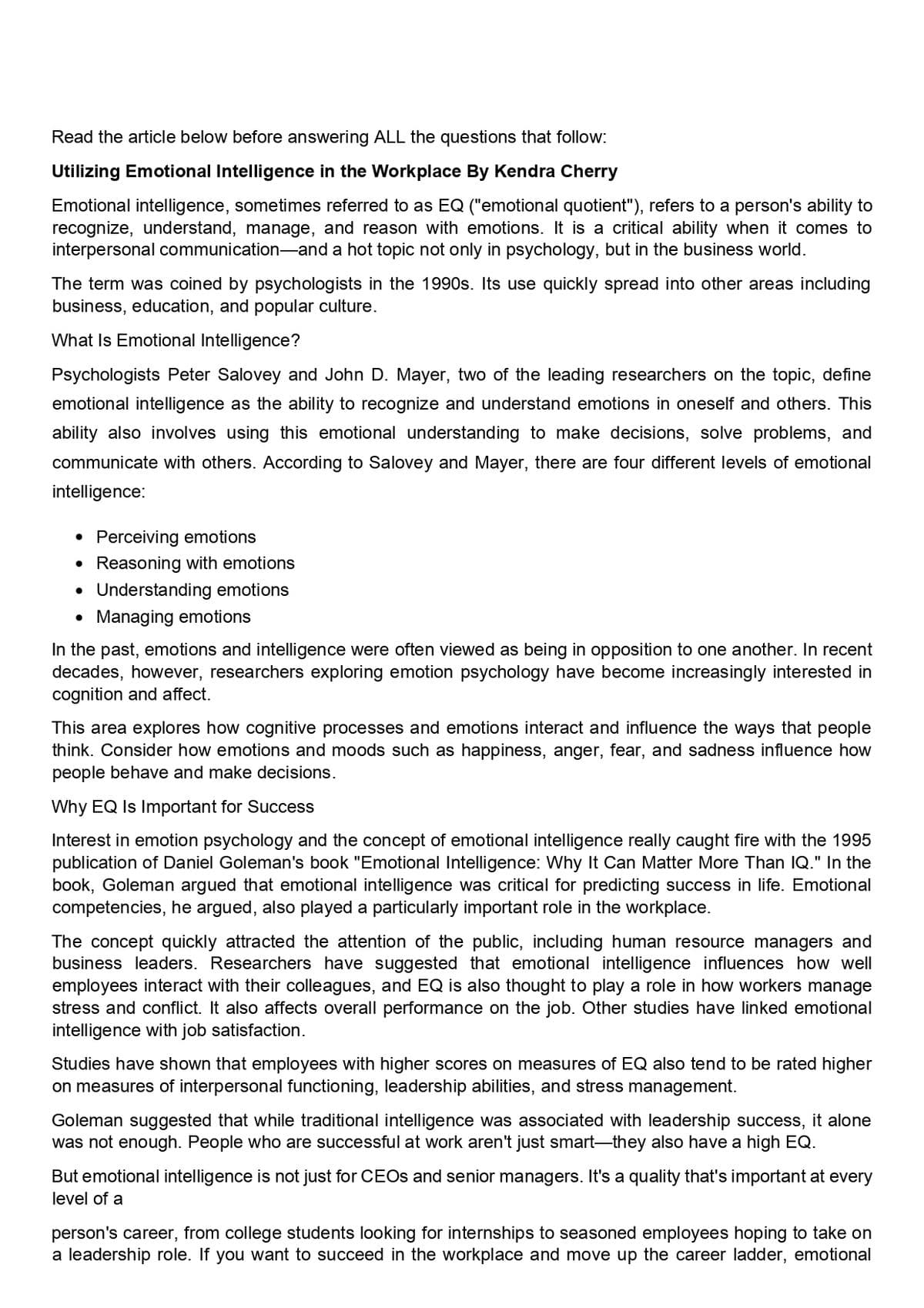 Read the article below before answering ALL the questions that follow:
Utilizing Emotional Intelligence in the Workplace By Kendra Cherry
Emotional intelligence, sometimes referred to as EQ ("emotional quotient"), refers to a person's ability to
recognize, understand, manage, and reason with emotions. It is a critical ability when it comes to
interpersonal communication-and a hot topic not only in psychology, but in the business world.
The term was coined by psychologists in the 1990s. Its use quickly spread into other areas including
business, education, and popular culture.
What Is Emotional Intelligence?
Psychologists Peter Salovey and John D. Mayer, two of the leading researchers on the topic, define
emotional intelligence as the ability to recognize and understand emotions in oneself and others. This
ability also involves using this emotional understanding to make decisions, solve problems, and
communicate with others. According to Salovey and Mayer, there are four different levels of emotional
intelligence:
• Perceiving emotions
Reasoning with emotions
• Understanding emotions
Managing emotions
In the past, emotions and intelligence were often viewed as being in opposition to one another. In recent
decades, however, researchers exploring emotion psychology have become increasingly interested in
cognition and affect.
This area explores how cognitive processes and emotions interact and influence the ways that people
think. Consider how emotions and moods such as happiness, anger, fear, and sadness influence how
people behave and make decisions.
Why EQ Is Important for Success
Interest in emotion psychology and the concept of emotional intelligence really caught fire with the 1995
publication of Daniel Goleman's book "Emotional Intelligence: Why It Can Matter More Than IQ." In the
book, Goleman argued that emotional intelligence was critical for predicting success in life. Emotional
competencies, he argued, also played a particularly important role in the workplace.
The concept quickly attracted the attention of the public, including human resource managers and
business leaders. Researchers have suggested that emotional intelligence influences how well
employees interact with their colleagues, and EQ is also thought to play a role in how workers manage
stress and conflict. It also affects overall performance on the job. Other studies have linked emotional
intelligence with job satisfaction.
Studies have shown that employees with higher scores on measures of EQ also tend to be rated higher
on measures of interpersonal functioning, leadership abilities, and stress management.
Goleman suggested that while traditional intelligence was associated with leadership success, it alone
was not enough. People who are successful at work aren't just smart-they also have a high EQ.
But emotional intelligence is not just for CEOS and senior managers. It's a quality that's important at every
level of a
person's career, from college students looking for internships to seasoned employees hoping to take on
a leadership role. If you want to succeed in the workplace and move up the career ladder, emotional
