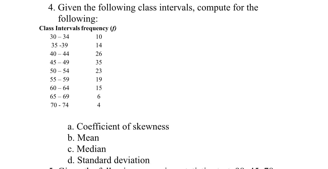 4. Given the following class intervals, compute for the
following:
Class Intervals frequency (f)
10
14
26
35
23
19
15
6
4
30-34
35-39
40 - 44
45-49
50 - 54
55-59
60-64
65-69
70 - 74
a. Coefficient of skewness
b. Mean
c. Median
d. Standard deviation