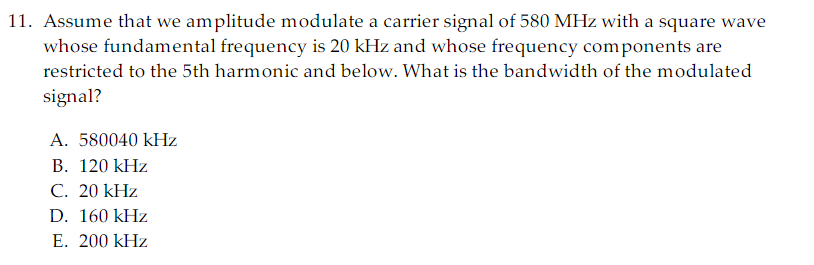 11. Assume that we amplitude modulate a carrier signal of 580 MHz with a square wave
whose fundamental frequency is 20 kHz and whose frequency components are
restricted to the 5th harmonic and below. What is the bandwidth of the modulated
signal?
A. 580040 kHz
B. 120 kHz
C. 20 kHz
D. 160 kHz
E. 200 kHz