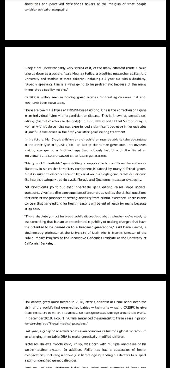 disabilities and perceived deficiencies hovers at the margins of what people
consider ethically acceptable.
"People are understandably very scared of it, of the many different roads it could
take us down as a society," said Meghan Halley, a bioethics researcher at Stanford
University and mother of three children, including a 5-year-old with a disability.
"Broadly speaking, this is always going to be problematic because of the many
things that disability means."
CRISPR is widely seen as holding great promise for treating diseases that until
now have been intractable.
There are two main types of CRISPR-based editing. One is the correction of a gene
in an individual living with a condition or disease. This is known as somatic cell
editing ("somatic" refers to the body). In June, NPR reported that Victoria Gray, a
woman with sickle cell disease, experienced a significant decrease in her episodes
of painful sickle crises in the first year after gene-editing treatment.
In the future, Ms. Gray's children or grandchildren may be able to take advantage
of the other type of CRISPR "fix": an edit to the human germ line. This involves
making changes to a fertilized egg that not only last through the life of an
individual but also are passed on to future generations.
This type of "inheritable" gene editing is inapplicable to conditions like autism or
diabetes, in which the hereditary component is caused by many different genes.
But it is suited to disorders caused by variation in a single gene. Sickle cell disease
fits into that category, as do cystic fibrosis and Duchenne muscular dystrophy.
Yet bioethicists point out that inheritable gene editing raises large societal
questions, given the dire consequences of an error, as well as the ethical questions
that arise at the prospect of erasing disability from human existence. There is also
concern that gene editing for health reasons will be out of reach for many because
of its cost.
"There absolutely must be broad public discussions about whether we're ready to
use something that has an unprecedented capability of making changes that have
the potential to be passed on to subsequent generations," said Dana Carroll, a
biochemistry professor at the University of Utah who is interim director of the
Public Impact Program at the Innovative Genomics Institute at the University of
California, Berkeley.
The debate grew more heated in 2018, after a scientist in China announced the
birth of the world's first gene-edited babies - twin girls - using CRISPR to give
them immunity to H.I.V. The announcement generated outrage around the world.
In December 2019, a court in China sentenced the scientist to three years in prison
for carrying out "illegal medical practices."
Last year, a group of scientists from seven countries called for a global moratorium
on changing inheritable DNA to make genetically modified children.
Professor Halley's middle child, Philip, was born with multiple anomalies of his
gastrointestinal system. In addition, Philip has had a succession of health
complications, including a stroke just before age 2, leading his doctors to suspect
a still-unidentified genetic disorder.
Families like hore Profor
Proforror Halloy caid offer good examples of "very ring