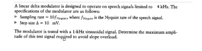 A linear delta modulator is designed to operate on speech signals limited to 4 kHz. The
specifications of the modulator are as follows:
» Sampling rate = 10fxyquiatɔ where fNywihe is the Nyquist rate of the speech signal.
» Step size A = 10 mv.
The modulator is tested with a 1-kHz sinusoidal signal. Determine the maximum ampli-
tude of this test signal required to avoid slope overload.
