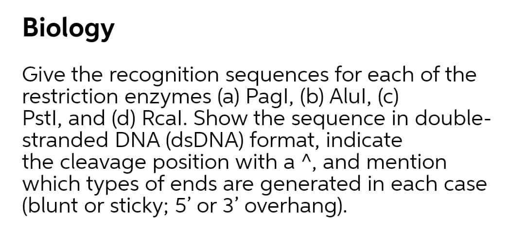 Biology
Give the recognition sequences for each of the
restriction enzymes (a) Pagl, (b) Alul, (c)
Pstl, and (d) Rcal. Show the sequence in double-
stranded DNA (dsDNA) format, indicate
the cleavage position with a ^, and mention
which types of ends are generated in each case
(blunt or sticky; 5' or 3' overhang).
