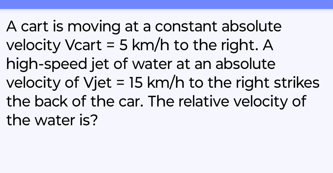 A cart is moving at a constant absolute
velocity Vcart = 5 km/h to the right. A
high-speed jet of water at an absolute
velocity of Vjet = 15 km/h to the right strikes
the back of the car. The relative velocity of
the water is?