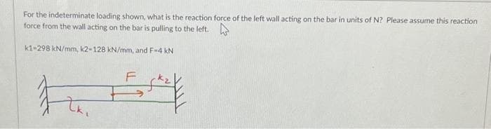For the indeterminate loading shown, what is the reaction force of the left wall acting on the bar in units of N? Please assume this reaction
force from the wall acting on the bar is pulling to the left.
k1-298 kN/mm, k2-128 kN/mm, and F-4 kN
F