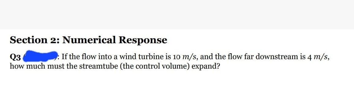 Section 2: Numerical Response
Q3
: If the flow into a wind turbine is 10 m/s, and the flow far downstream is 4 m/s,
how much must the streamtube (the control volume) expand?