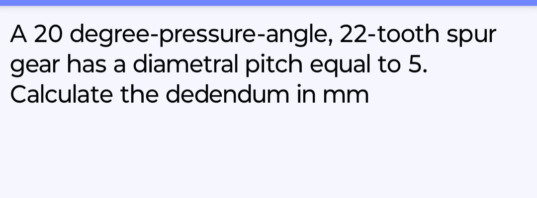 A 20 degree-pressure-angle, 22-tooth spur
gear has a diametral pitch equal to 5.
Calculate the dedendum in mm