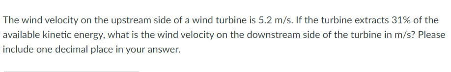The wind velocity on the upstream side of a wind turbine is 5.2 m/s. If the turbine extracts 31% of the
available kinetic energy, what is the wind velocity on the downstream side of the turbine in m/s? Please
include one decimal place in your answer.