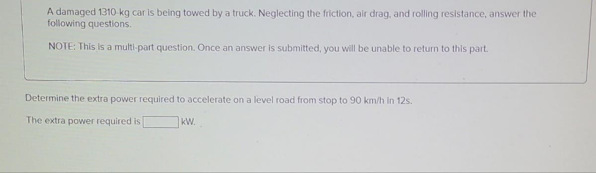 A damaged 1310-kg car is being towed by a truck. Neglecting the friction, air drag, and rolling resistance, answer the
following questions.
NOTE: This is a multi-part question. Once an answer is submitted, you will be unable to return to this part.
Determine the extra power required to accelerate on a level road from stop to 90 km/h in 12s.
The extra power required is
kW.