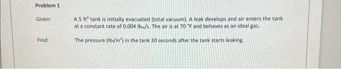 Problem 1
Given:
Find:
A 5 ft' tank is initially evacuated (total vacuum). A leak develops and air enters the tank
at a constant rate of 0.004 lbm/s. The air is at 70 "F and behaves as an ideal gas.
The pressure (lb/in) in the tank 30 seconds after the tank starts leaking.