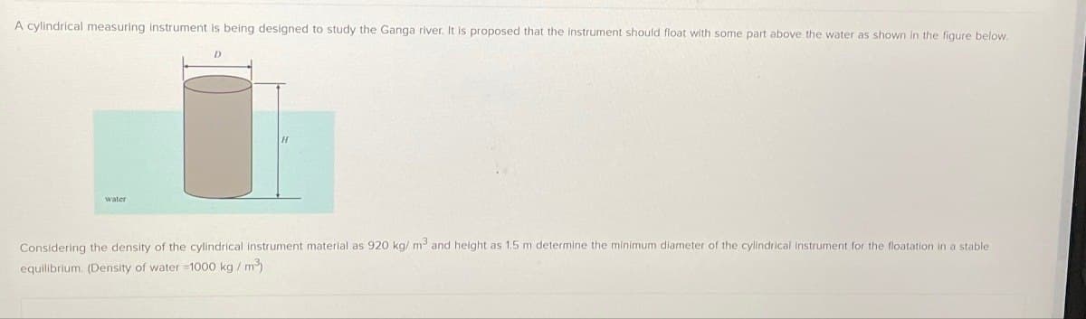 A cylindrical measuring instrument is being designed to study the Ganga river. It is proposed that the instrument should float with some part above the water as shown in the figure below.
water
D
Considering the density of the cylindrical instrument material as 920 kg/m³ and height as 1.5 m determine the minimum diameter of the cylindrical instrument for the floatation in a stable
equilibrium. (Density of water -1000 kg / m³)