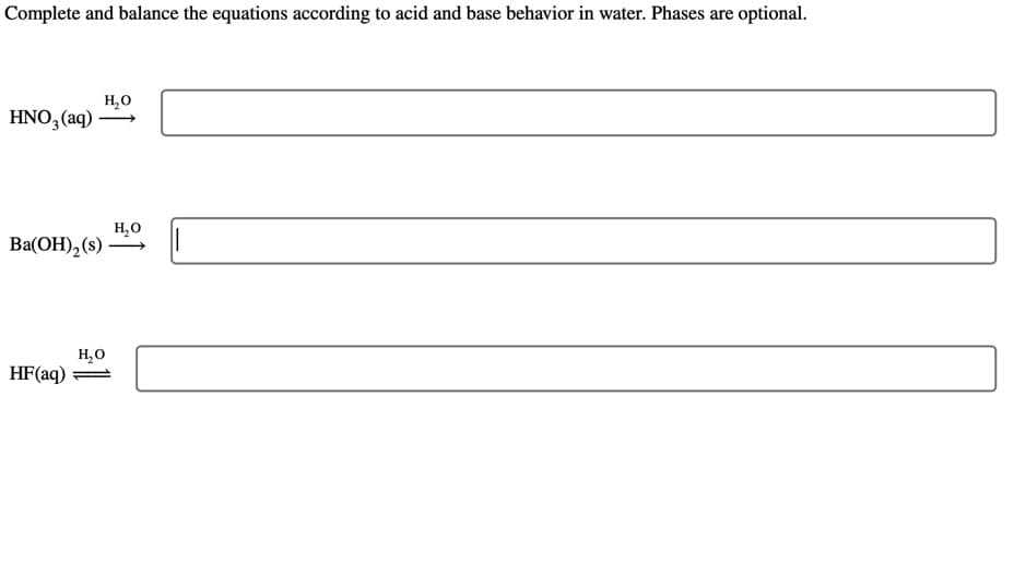 Complete and balance the equations according to acid and base behavior in water. Phases are optional.
HNO3(aq)-
Ba(OH)₂ (s)
H₂O
HF (aq)
H₂O
H₂O