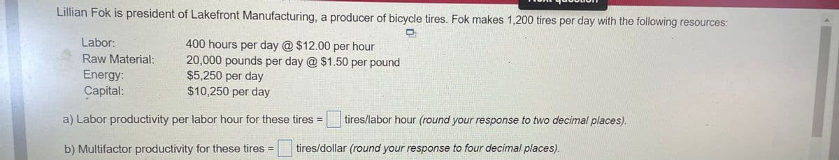 Lillian Fok is president of Lakefront Manufacturing, a producer of bicycle tires. Fok makes 1,200 tires per day with the following resources:
Labor:
400 hours per day @ $12.00 per hour
20,000 pounds per day @ $1.50 per pound
$5,250 per day
$10,250 per day
Raw Material:
Energy:
Capital:
a) Labor productivity per labor hour for these tires =
tires/labor hour (round your response to two decimal places).
b) Multifactor productivity for these tires
tires/dollar (round your response to four decimal places).
%3D
