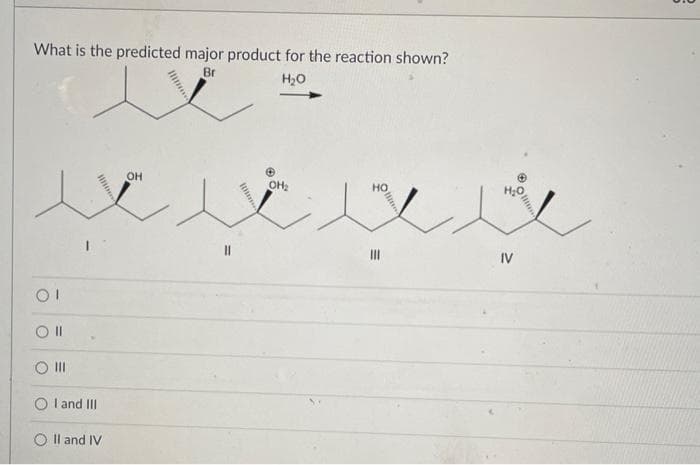 What is the predicted major product for the reaction shown?
Br
H₂O
e
OI
Oll
|||
I and III
II and IV
OH
hm..
OH₂
il
Ⓒ
H₂O
IV