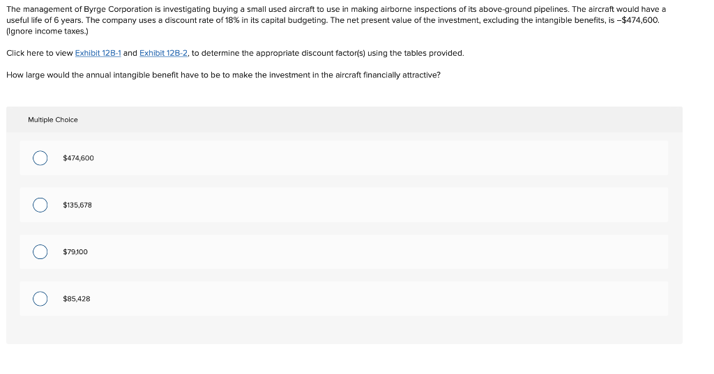 The management of Byrge Corporation is investigating buying a small used aircraft to use in making airborne inspections of its above-ground pipelines. The aircraft would have a
useful life of 6 years. The company uses a discount rate of 18% in its capital budgeting. The net present value of the investment, excluding the intangible benefits, is -$474,600.
(Ignore income taxes.)
Click here to view Exhibit 12B-1 and Exhibit 128-2, to determine the appropriate discount factor(s) using the tables provided.
How large would the annual intangible benefit have to be to make the investment in the aircraft financially attractive?
Multiple Choice
O
O
O
$474,600
$135,678
$79,100
$85,428