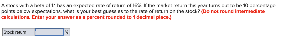A stock with a beta of 1.1 has an expected rate of return of 16%. If the market return this year turns out to be 10 percentage
points below expectations, what is your best guess as to the rate of return on the stock? (Do not round intermediate
calculations. Enter your answer as a percent rounded to 1 decimal place.)
Stock return
%