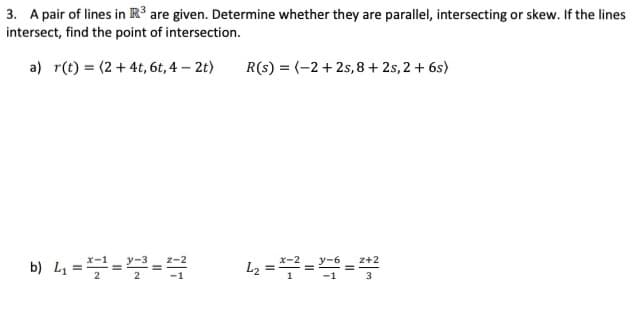 3. A pair of lines in R³ are given. Determine whether they are parallel, intersecting or skew. If the lines
intersect, find the point of intersection.
a) r(t) = (2+ 4t, 6t, 4 – 2t)
R(s) = (-2+ 2s,8+ 2s, 2 + 6s)
b) L4 ===
z+2
L2
3
